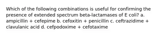 Which of the following combinations is useful for confirming the presence of extended spectrum beta-lactamases of E coli? a. ampicillin + cefepime b. cefoxitin + penicillin c. ceftrazidime + clavulanic acid d. cefpodoxime + cefotaxime