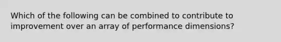 Which of the following can be combined to contribute to improvement over an array of performance dimensions?