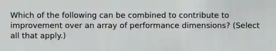 Which of the following can be combined to contribute to improvement over an array of performance dimensions? (Select all that apply.)