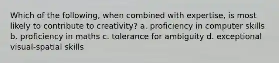 Which of the following, when combined with expertise, is most likely to contribute to creativity? a. proficiency in computer skills b. proficiency in maths c. tolerance for ambiguity d. exceptional visual-spatial skills