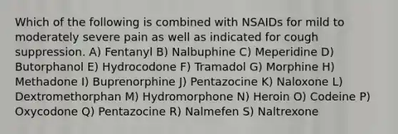 Which of the following is combined with NSAIDs for mild to moderately severe pain as well as indicated for cough suppression. A) Fentanyl B) Nalbuphine C) Meperidine D) Butorphanol E) Hydrocodone F) Tramadol G) Morphine H) Methadone I) Buprenorphine J) Pentazocine K) Naloxone L) Dextromethorphan M) Hydromorphone N) Heroin O) Codeine P) Oxycodone Q) Pentazocine R) Nalmefen S) Naltrexone