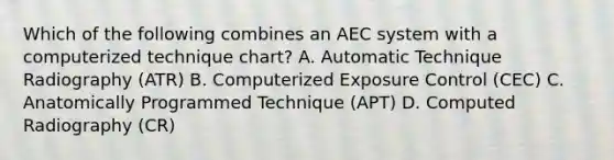 Which of the following combines an AEC system with a computerized technique chart? A. Automatic Technique Radiography (ATR) B. Computerized Exposure Control (CEC) C. Anatomically Programmed Technique (APT) D. Computed Radiography (CR)