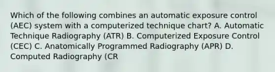 Which of the following combines an automatic exposure control (AEC) system with a computerized technique chart? A. Automatic Technique Radiography (ATR) B. Computerized Exposure Control (CEC) C. Anatomically Programmed Radiography (APR) D. Computed Radiography (CR