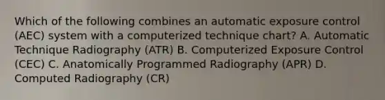 Which of the following combines an automatic exposure control (AEC) system with a computerized technique chart? A. Automatic Technique Radiography (ATR) B. Computerized Exposure Control (CEC) C. Anatomically Programmed Radiography (APR) D. Computed Radiography (CR)