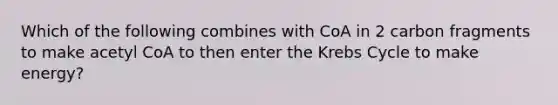 Which of the following combines with CoA in 2 carbon fragments to make acetyl CoA to then enter the <a href='https://www.questionai.com/knowledge/kqfW58SNl2-krebs-cycle' class='anchor-knowledge'>krebs cycle</a> to make energy?