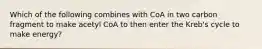 Which of the following combines with CoA in two carbon fragment to make acetyl CoA to then enter the Kreb's cycle to make energy?