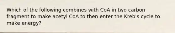 Which of the following combines with CoA in two carbon fragment to make acetyl CoA to then enter the Kreb's cycle to make energy?