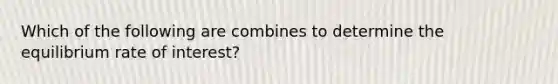 Which of the following are combines to determine the equilibrium rate of interest?