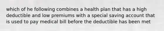 which of he following combines a health plan that has a high deductible and low premiums with a special saving account that is used to pay medical bill before the deductible has been met