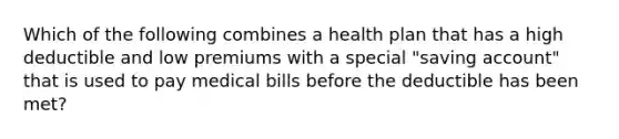 Which of the following combines a health plan that has a high deductible and low premiums with a special "saving account" that is used to pay medical bills before the deductible has been met?