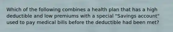 Which of the following combines a health plan that has a high deductible and low premiums with a special "Savings account" used to pay medical bills before the deductible had been met?