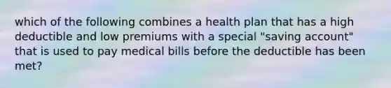 which of the following combines a health plan that has a high deductible and low premiums with a special "saving account" that is used to pay medical bills before the deductible has been met?