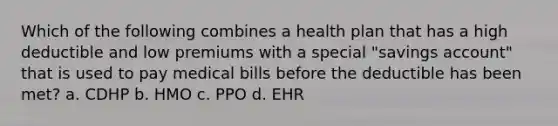 Which of the following combines a health plan that has a high deductible and low premiums with a special "savings account" that is used to pay medical bills before the deductible has been met? a. CDHP b. HMO c. PPO d. EHR