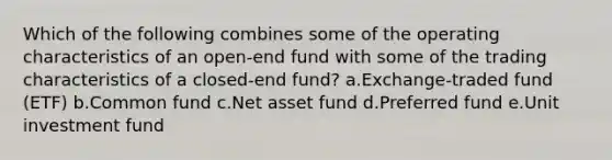 Which of the following combines some of the operating characteristics of an open-end fund with some of the trading characteristics of a closed-end fund? a.Exchange-traded fund (ETF) b.Common fund c.Net asset fund d.Preferred fund e.Unit investment fund