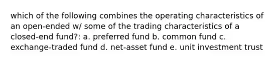 which of the following combines the operating characteristics of an open-ended w/ some of the trading characteristics of a closed-end fund?: a. preferred fund b. common fund c. exchange-traded fund d. net-asset fund e. unit investment trust