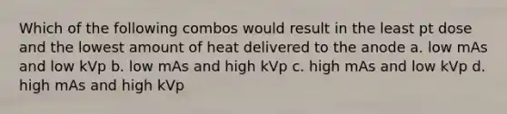 Which of the following combos would result in the least pt dose and the lowest amount of heat delivered to the anode a. low mAs and low kVp b. low mAs and high kVp c. high mAs and low kVp d. high mAs and high kVp