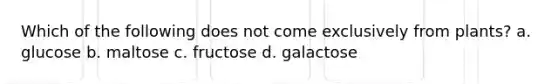 Which of the following does not come exclusively from plants? a. glucose b. maltose c. fructose d. galactose