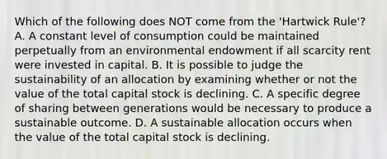 Which of the following does NOT come from the 'Hartwick Rule'? A. A constant level of consumption could be maintained perpetually from an environmental endowment if all scarcity rent were invested in capital. B. It is possible to judge the sustainability of an allocation by examining whether or not the value of the total capital stock is declining. C. A specific degree of sharing between generations would be necessary to produce a sustainable outcome. D. A sustainable allocation occurs when the value of the total capital stock is declining.