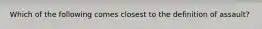 Which of the following comes closest to the definition of assault?