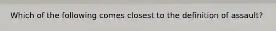 Which of the following comes closest to the definition of assault?