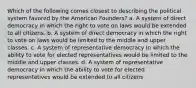 Which of the following comes closest to describing the political system favored by the American Founders? a. A system of direct democracy in which the right to vote on laws would be extended to all citizens. b. A system of direct democracy in which the right to vote on laws would be limited to the middle and upper classes. c. A system of representative democracy in which the ability to vote for elected representatives would be limited to the middle and upper classes. d. A system of representative democracy in which the ability to vote for elected representatives would be extended to all citizens