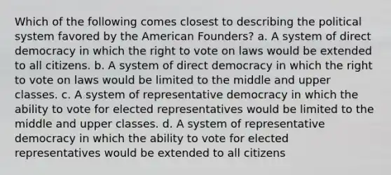 Which of the following comes closest to describing the political system favored by the American Founders? a. A system of direct democracy in which the right to vote on laws would be extended to all citizens. b. A system of direct democracy in which the right to vote on laws would be limited to the middle and upper classes. c. A system of representative democracy in which the ability to vote for elected representatives would be limited to the middle and upper classes. d. A system of representative democracy in which the ability to vote for elected representatives would be extended to all citizens