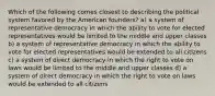 Which of the following comes closest to describing the political system favored by the American founders? a) a system of representative democracy in which the ability to vote for elected representatives would be limited to the middle and upper classes b) a system of representative democracy in which the ability to vote for elected representatives would be extended to all citizens c) a system of direct democracy in which the right to vote on laws would be limited to the middle and upper classes d) a system of direct democracy in which the right to vote on laws would be extended to all citizens