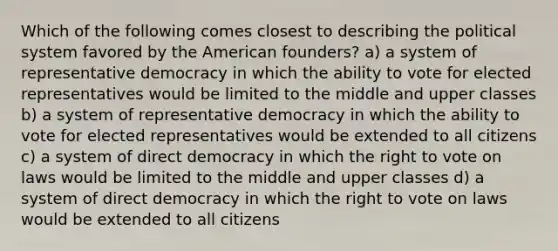 Which of the following comes closest to describing the political system favored by the American founders? a) a system of representative democracy in which the ability to vote for elected representatives would be limited to the middle and upper classes b) a system of representative democracy in which the ability to vote for elected representatives would be extended to all citizens c) a system of direct democracy in which the right to vote on laws would be limited to the middle and upper classes d) a system of direct democracy in which the right to vote on laws would be extended to all citizens