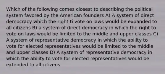 Which of the following comes closest to describing the political system favored by <a href='https://www.questionai.com/knowledge/keiVE7hxWY-the-american' class='anchor-knowledge'>the american</a> founders A) A system of direct democracy which the right ti vote on laws would be expanded to all citizens B) a system of direct democracy in which <a href='https://www.questionai.com/knowledge/kr9tEqZQot-the-right-to-vote' class='anchor-knowledge'>the right to vote</a> on laws would be limited to the middle and upper classes C) A system of representative democracy in which the ability to vote for elected representatives would be limited to the middle and upper classes D) A system of representative democracy in which the ability to vote for elected representatives would be extended to all citizens