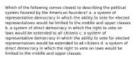 Which of the following comes closest to describing the political system favored by the American founders? a. a system of representative democracy in which the ability to vote for elected representatives would be limited to the middle and upper classes b. a system of direct democracy in which the right to vote on laws would be extended to all citizens c. a system of representative democracy in which the ability to vote for elected representatives would be extended to all citizens d. a system of direct democracy in which the right to vote on laws would be limited to the middle and upper classes