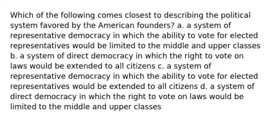 Which of the following comes closest to describing the political system favored by the American founders? a. a system of representative democracy in which the ability to vote for elected representatives would be limited to the middle and upper classes b. a system of direct democracy in which the right to vote on laws would be extended to all citizens c. a system of representative democracy in which the ability to vote for elected representatives would be extended to all citizens d. a system of direct democracy in which the right to vote on laws would be limited to the middle and upper classes