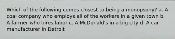 Which of the following comes closest to being a monopsony? a. A coal company who employs all of the workers in a given town b. A farmer who hires labor c. A McDonald's in a big city d. A car manufacturer in Detroit