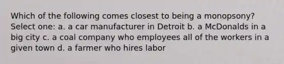 Which of the following comes closest to being a monopsony? Select one: a. a car manufacturer in Detroit b. a McDonalds in a big city c. a coal company who employees all of the workers in a given town d. a farmer who hires labor