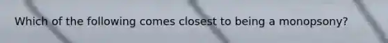 Which of the following comes closest to being a monopsony?