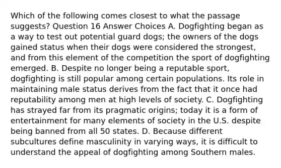 Which of the following comes closest to what the passage suggests? Question 16 Answer Choices A. Dogfighting began as a way to test out potential guard dogs; the owners of the dogs gained status when their dogs were considered the strongest, and from this element of the competition the sport of dogfighting emerged. B. Despite no longer being a reputable sport, dogfighting is still popular among certain populations. Its role in maintaining male status derives from the fact that it once had reputability among men at high levels of society. C. Dogfighting has strayed far from its pragmatic origins; today it is a form of entertainment for many elements of society in the U.S. despite being banned from all 50 states. D. Because different subcultures define masculinity in varying ways, it is difficult to understand the appeal of dogfighting among Southern males.