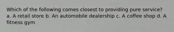 Which of the following comes closest to providing pure service? a. A retail store b. An automobile dealership c. A coffee shop d. A fitness gym
