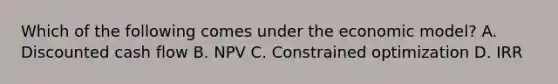 Which of the following comes under the economic model? A. Discounted cash flow B. NPV C. Constrained optimization D. IRR