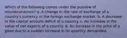 Which of the following comes under the purview of microeconomics? a. A change in the rate of exchange of a country's currency in the foreign exchange market. b. A decrease in the capital account deficit of a country. c. An increase in the value of net exports of a country. d. An increase in the price of a good due to a sudden increase in its quantity demanded.