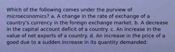 Which of the following comes under the purview of microeconomics? a. A change in the rate of exchange of a country's currency in the foreign exchange market. b. A decrease in the capital account deficit of a country. c. An increase in the value of net exports of a country. d. An increase in the price of a good due to a sudden increase in its quantity demanded.