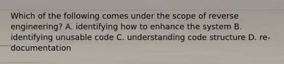 Which of the following comes under the scope of reverse engineering? A. identifying how to enhance the system B. identifying unusable code C. understanding code structure D. re-documentation