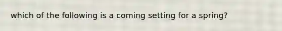 which of the following is a coming setting for a spring?