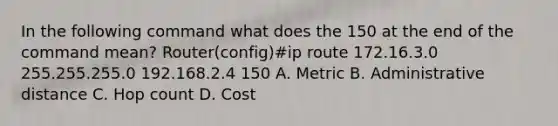 In the following command what does the 150 at the end of the command mean? Router(config)#ip route 172.16.3.0 255.255.255.0 192.168.2.4 150 A. Metric B. Administrative distance C. Hop count D. Cost