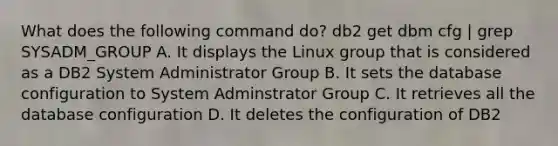 What does the following command do? db2 get dbm cfg | grep SYSADM_GROUP A. It displays the Linux group that is considered as a DB2 System Administrator Group B. It sets the database configuration to System Adminstrator Group C. It retrieves all the database configuration D. It deletes the configuration of DB2