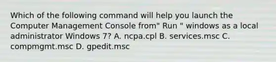 Which of the following command will help you launch the Computer Management Console from" Run " windows as a local administrator Windows 7? A. ncpa.cpl B. services.msc C. compmgmt.msc D. gpedit.msc