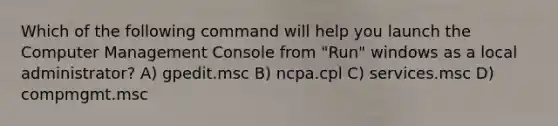 Which of the following command will help you launch the Computer Management Console from "Run" windows as a local administrator? A) gpedit.msc B) ncpa.cpl C) services.msc D) compmgmt.msc