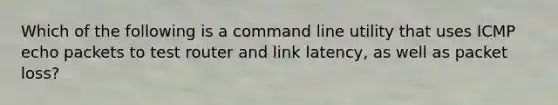 Which of the following is a command line utility that uses ICMP echo packets to test router and link latency, as well as packet loss?