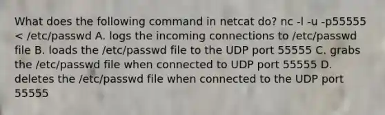 What does the following command in netcat do? nc -l -u -p55555 < /etc/passwd A. logs the incoming connections to /etc/passwd file B. loads the /etc/passwd file to the UDP port 55555 C. grabs the /etc/passwd file when connected to UDP port 55555 D. deletes the /etc/passwd file when connected to the UDP port 55555