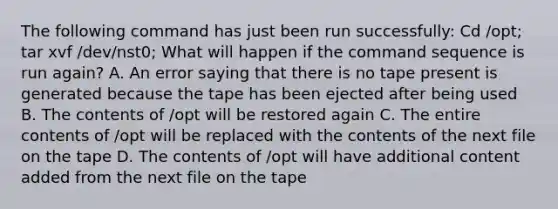 The following command has just been run successfully: Cd /opt; tar xvf /dev/nst0; What will happen if the command sequence is run again? A. An error saying that there is no tape present is generated because the tape has been ejected after being used B. The contents of /opt will be restored again C. The entire contents of /opt will be replaced with the contents of the next file on the tape D. The contents of /opt will have additional content added from the next file on the tape