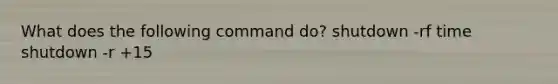 What does the following command do? shutdown -rf time shutdown -r +15