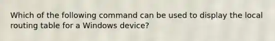 Which of the following command can be used to display the local routing table for a Windows device?